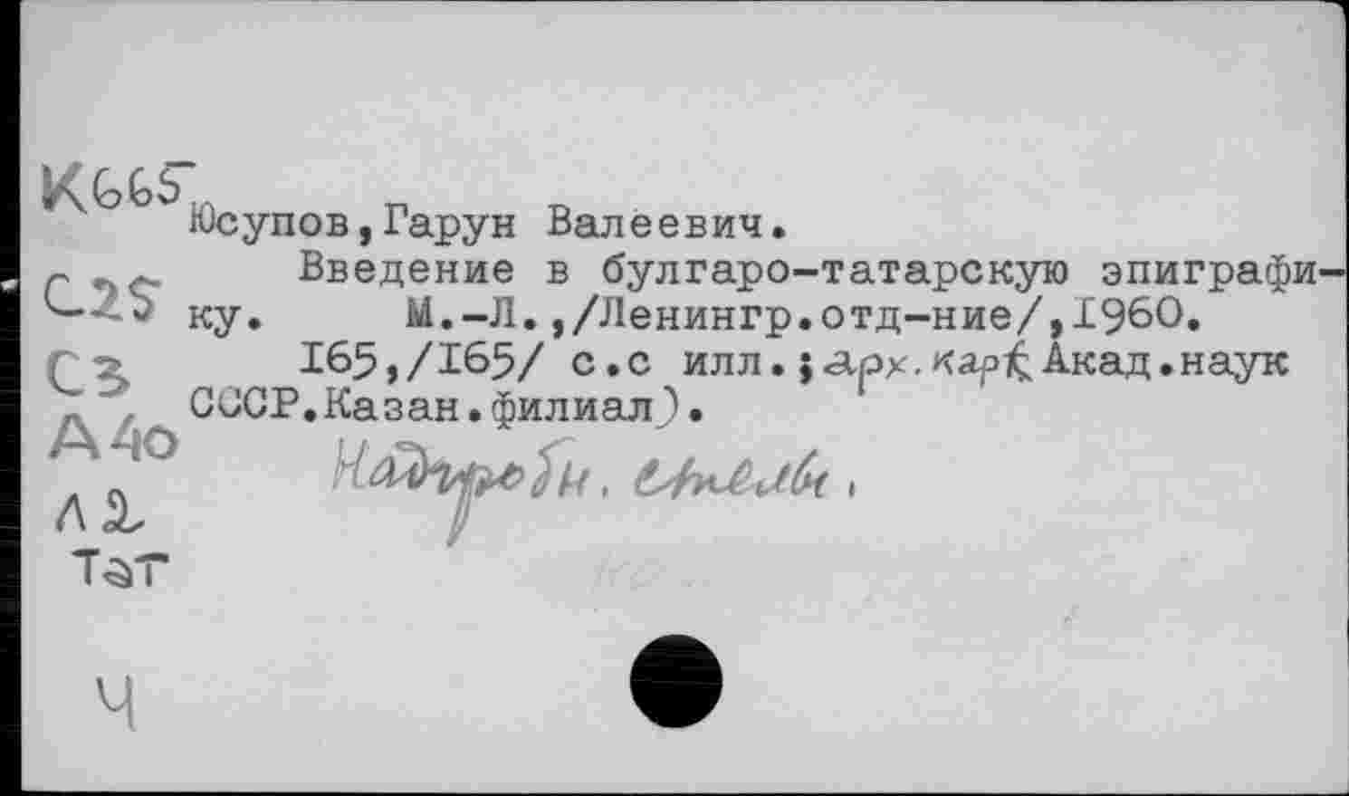 ﻿Юсупов,Гарун Валеевич.
с Введение в булгаро-татарскую эпиграфи
'—	ку. М.-Л.,/Ленингр.отд-ние/,Г960.
/ -	165,/165/ с.с илл. J«арх.Акад.наук
, '	СССР.Казан.филиал}.